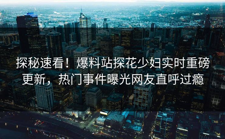 探秘速看！爆料站探花少妇实时重磅更新，热门事件曝光网友直呼过瘾