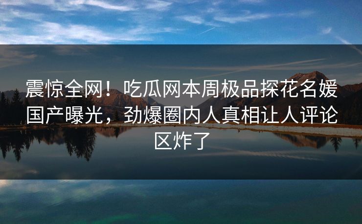 震惊全网！吃瓜网本周极品探花名媛国产曝光，劲爆圈内人真相让人评论区炸了
