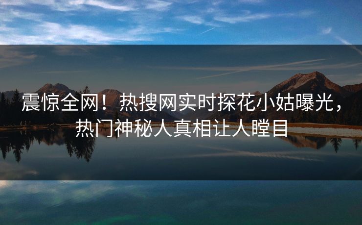 震惊全网！热搜网实时探花小姑曝光，热门神秘人真相让人瞠目  第1张