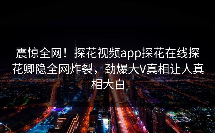 震惊全网！探花视频app探花在线探花卿隐全网炸裂，劲爆大V真相让人真相大白  第1张