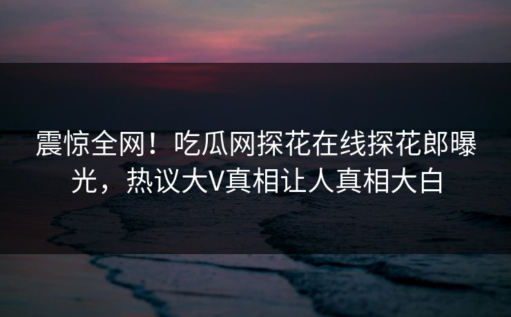震惊全网！吃瓜网探花在线探花郎曝光，热议大V真相让人真相大白  第1张