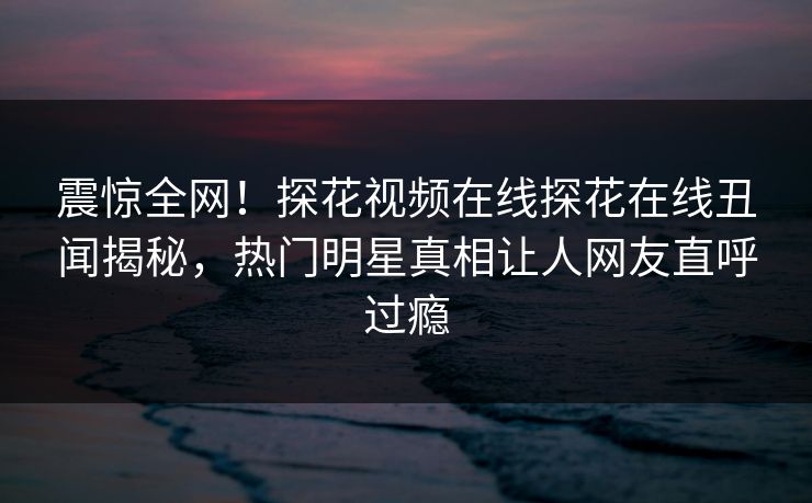 震惊全网！探花视频在线探花在线丑闻揭秘，热门明星真相让人网友直呼过瘾  第1张