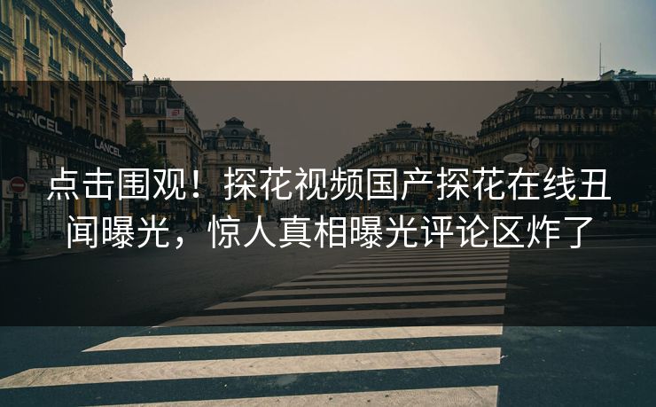 点击围观！探花视频国产探花在线丑闻曝光，惊人真相曝光评论区炸了  第1张