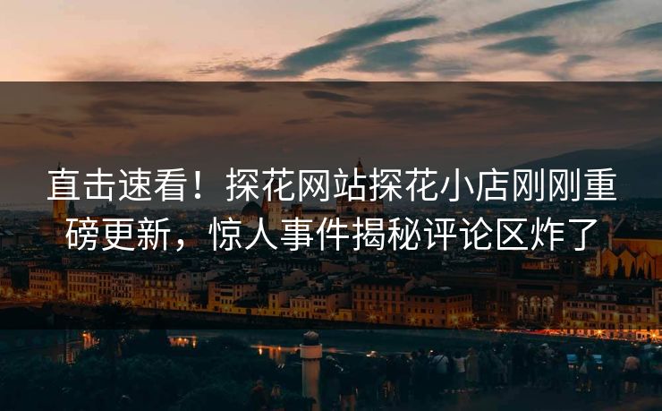 直击速看！探花网站探花小店刚刚重磅更新，惊人事件揭秘评论区炸了