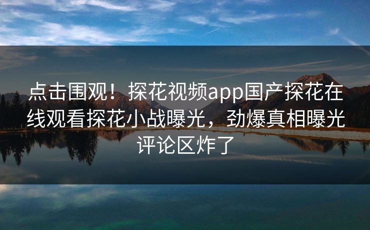 点击围观！探花视频app国产探花在线观看探花小战曝光，劲爆真相曝光评论区炸了  第1张