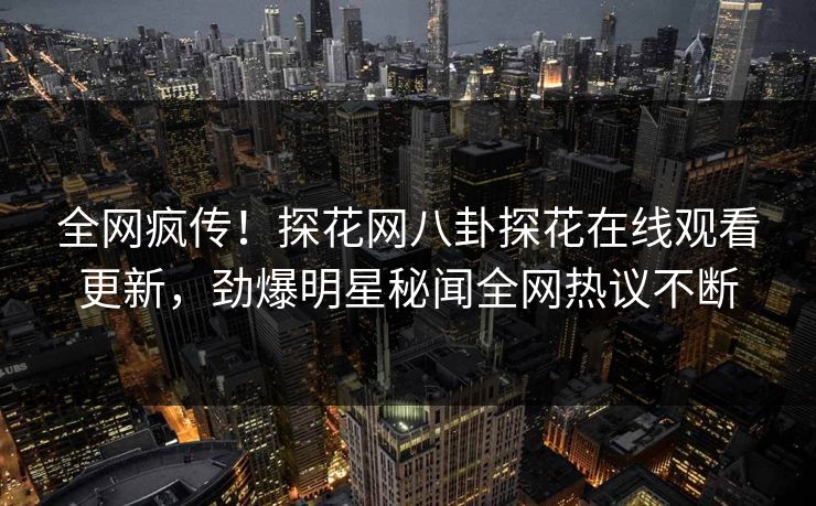 全网疯传！探花网八卦探花在线观看更新，劲爆明星秘闻全网热议不断  第1张