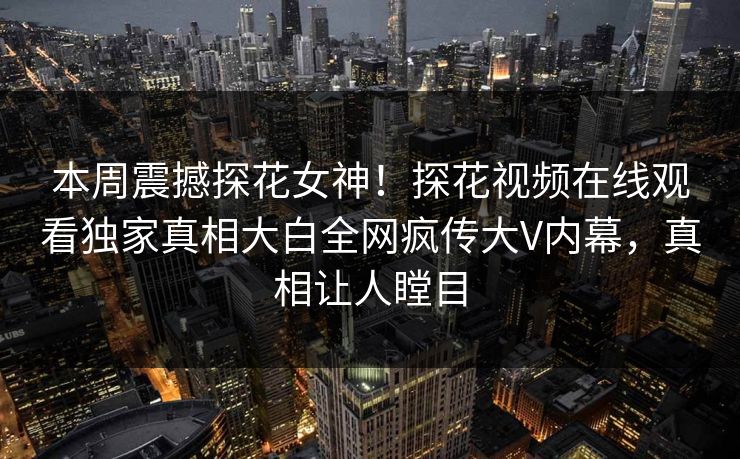 本周震撼探花女神！探花视频在线观看独家真相大白全网疯传大V内幕，真相让人瞠目  第1张