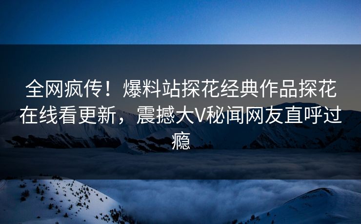 全网疯传！爆料站探花经典作品探花在线看更新，震撼大V秘闻网友直呼过瘾  第1张