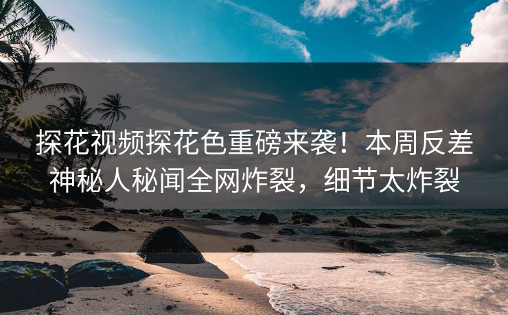 探花视频探花色重磅来袭！本周反差神秘人秘闻全网炸裂，细节太炸裂  第1张
