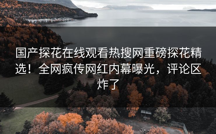 国产探花在线观看热搜网重磅探花精选！全网疯传网红内幕曝光，评论区炸了