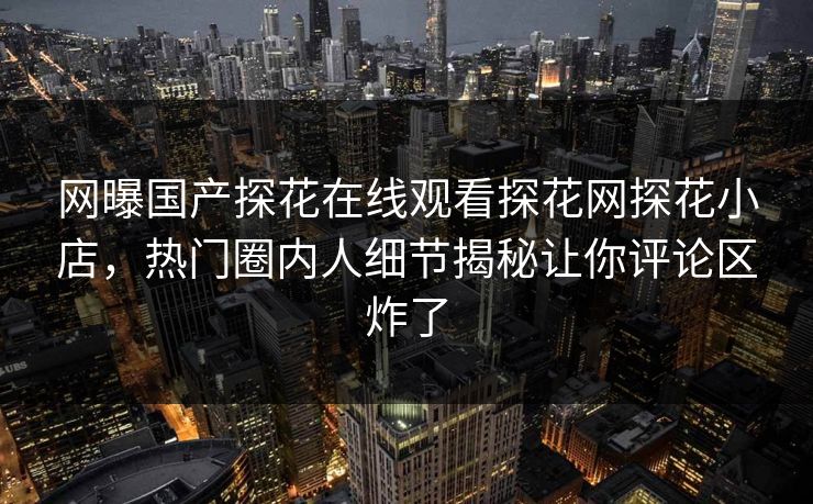 网曝国产探花在线观看探花网探花小店，热门圈内人细节揭秘让你评论区炸了