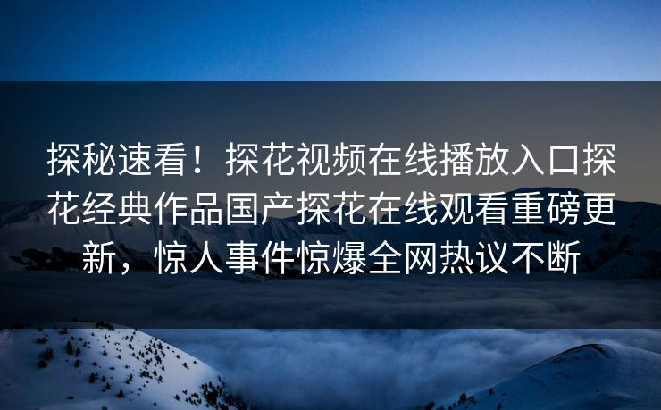 探秘速看！探花视频在线播放入口探花经典作品国产探花在线观看重磅更新，惊人事件惊爆全网热议不断