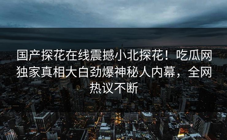 国产探花在线震撼小北探花！吃瓜网独家真相大白劲爆神秘人内幕，全网热议不断  第1张