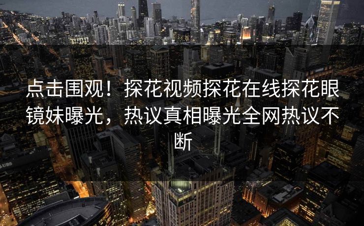 点击围观！探花视频探花在线探花眼镜妹曝光，热议真相曝光全网热议不断
