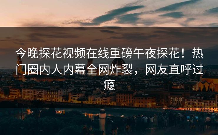 今晚探花视频在线重磅午夜探花！热门圈内人内幕全网炸裂，网友直呼过瘾  第1张