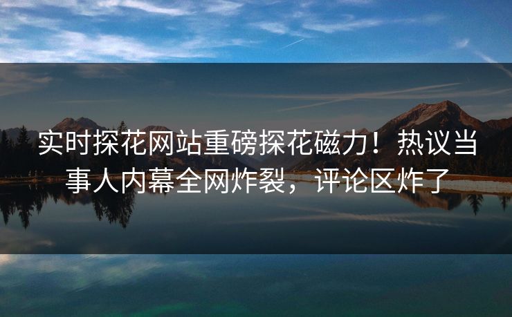 实时探花网站重磅探花磁力！热议当事人内幕全网炸裂，评论区炸了