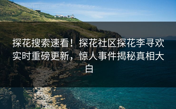 探花搜索速看！探花社区探花李寻欢实时重磅更新，惊人事件揭秘真相大白