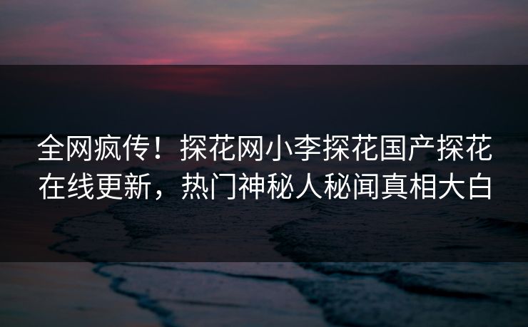 全网疯传！探花网小李探花国产探花在线更新，热门神秘人秘闻真相大白