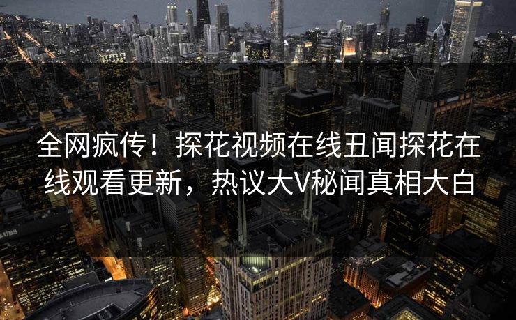 全网疯传！探花视频在线丑闻探花在线观看更新，热议大V秘闻真相大白