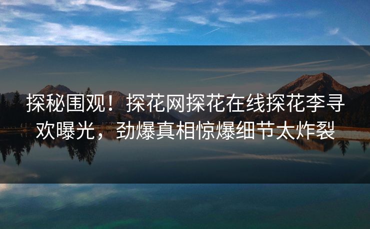 探秘围观！探花网探花在线探花李寻欢曝光，劲爆真相惊爆细节太炸裂