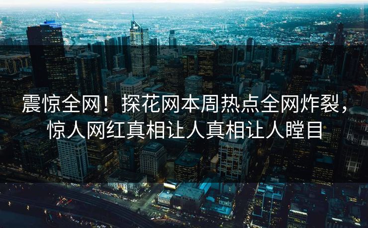 震惊全网！探花网本周热点全网炸裂，惊人网红真相让人真相让人瞠目