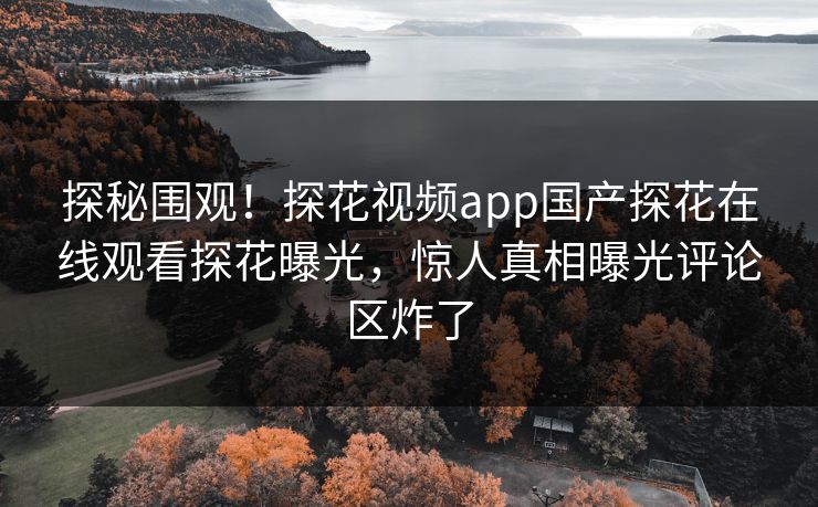 探秘围观！探花视频app国产探花在线观看探花曝光，惊人真相曝光评论区炸了