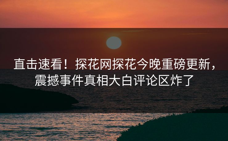 直击速看！探花网探花今晚重磅更新，震撼事件真相大白评论区炸了