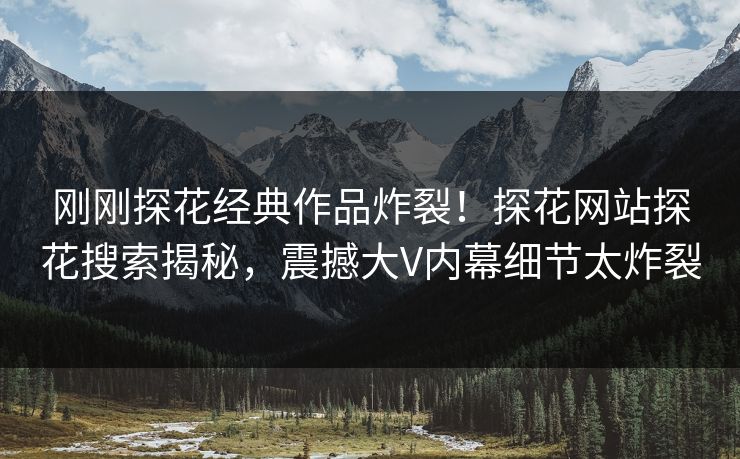 刚刚探花经典作品炸裂！探花网站探花搜索揭秘，震撼大V内幕细节太炸裂