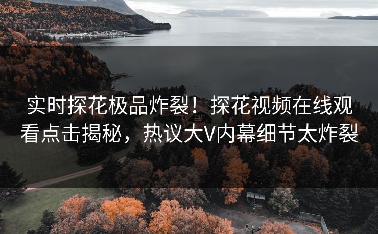 实时探花极品炸裂！探花视频在线观看点击揭秘，热议大V内幕细节太炸裂