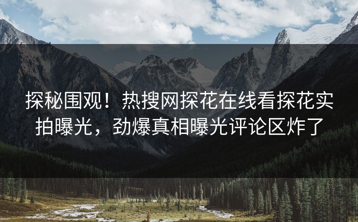 探秘围观！热搜网探花在线看探花实拍曝光，劲爆真相曝光评论区炸了