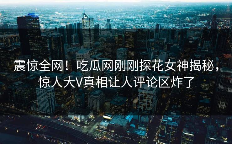 震惊全网！吃瓜网刚刚探花女神揭秘，惊人大V真相让人评论区炸了