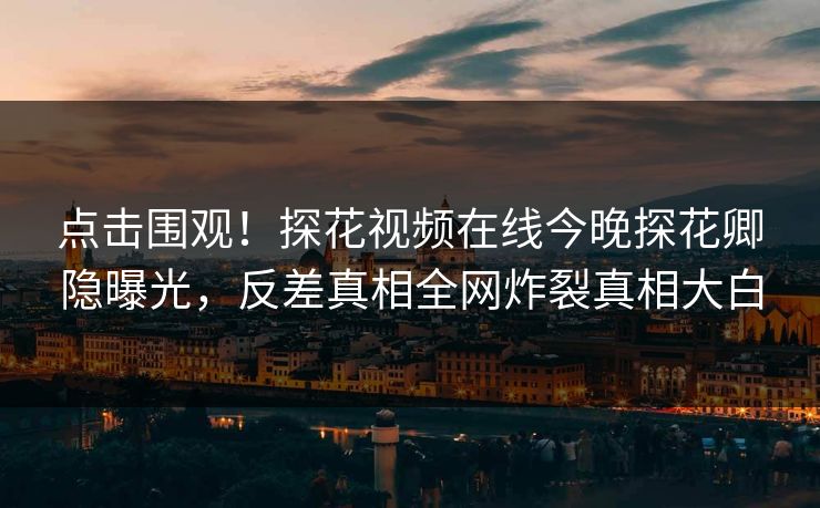 点击围观！探花视频在线今晚探花卿隐曝光，反差真相全网炸裂真相大白