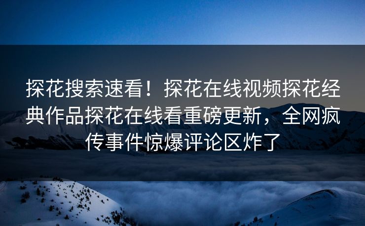 探花搜索速看！探花在线视频探花经典作品探花在线看重磅更新，全网疯传事件惊爆评论区炸了