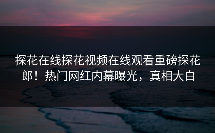 探花在线探花视频在线观看重磅探花郎！热门网红内幕曝光，真相大白