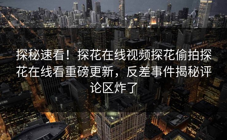 探秘速看！探花在线视频探花偷拍探花在线看重磅更新，反差事件揭秘评论区炸了