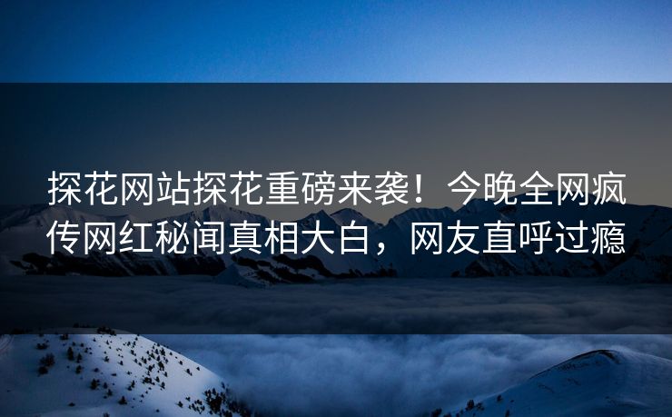 探花网站探花重磅来袭！今晚全网疯传网红秘闻真相大白，网友直呼过瘾