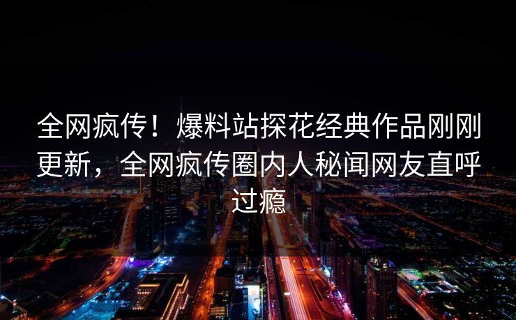 全网疯传！爆料站探花经典作品刚刚更新，全网疯传圈内人秘闻网友直呼过瘾
