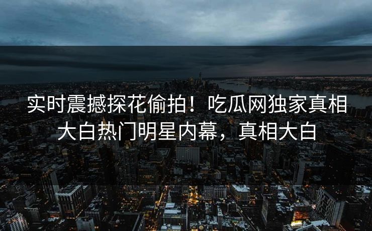 实时震撼探花偷拍！吃瓜网独家真相大白热门明星内幕，真相大白  第1张