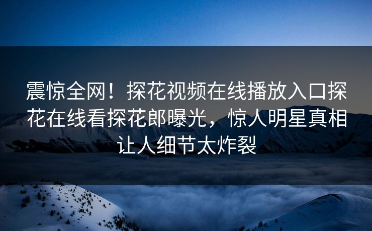 震惊全网！探花视频在线播放入口探花在线看探花郎曝光，惊人明星真相让人细节太炸裂