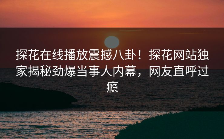 探花在线播放震撼八卦！探花网站独家揭秘劲爆当事人内幕，网友直呼过瘾