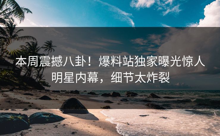 本周震撼八卦！爆料站独家曝光惊人明星内幕，细节太炸裂