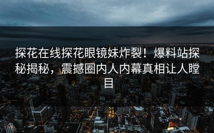 探花在线探花眼镜妹炸裂！爆料站探秘揭秘，震撼圈内人内幕真相让人瞠目