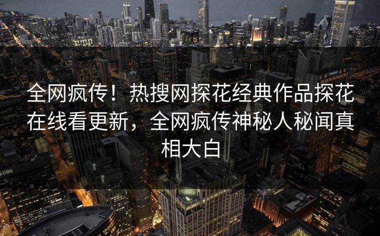 全网疯传！热搜网探花经典作品探花在线看更新，全网疯传神秘人秘闻真相大白
