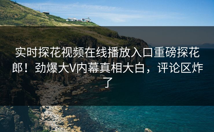 实时探花视频在线播放入口重磅探花郎！劲爆大V内幕真相大白，评论区炸了