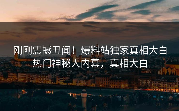 刚刚震撼丑闻！爆料站独家真相大白热门神秘人内幕，真相大白
