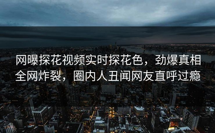 网曝探花视频实时探花色，劲爆真相全网炸裂，圈内人丑闻网友直呼过瘾