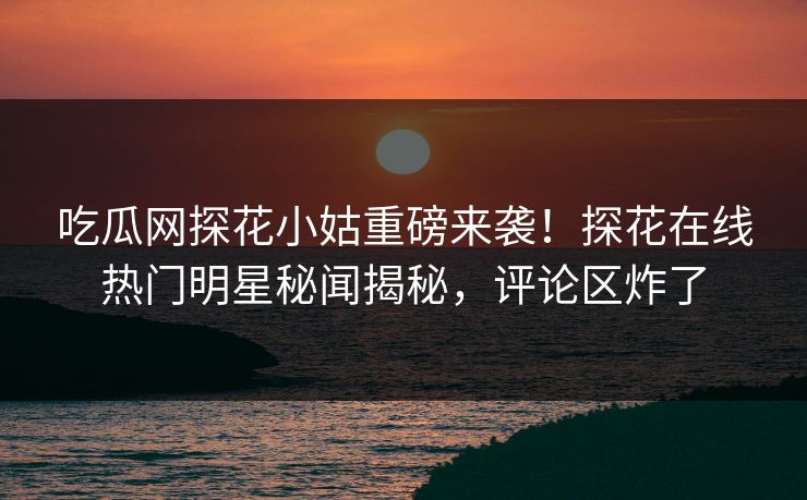 吃瓜网探花小姑重磅来袭！探花在线热门明星秘闻揭秘，评论区炸了