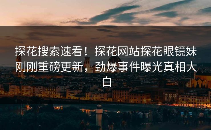 探花搜索速看！探花网站探花眼镜妹刚刚重磅更新，劲爆事件曝光真相大白