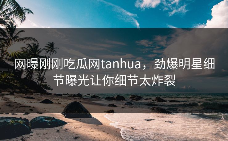 网曝刚刚吃瓜网tanhua，劲爆明星细节曝光让你细节太炸裂