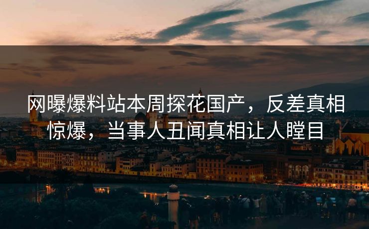 网曝爆料站本周探花国产，反差真相惊爆，当事人丑闻真相让人瞠目